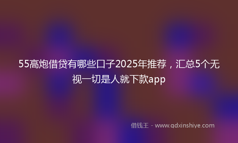 55高炮借贷有哪些口子2025年推荐，汇总5个无视一切是人就下款app