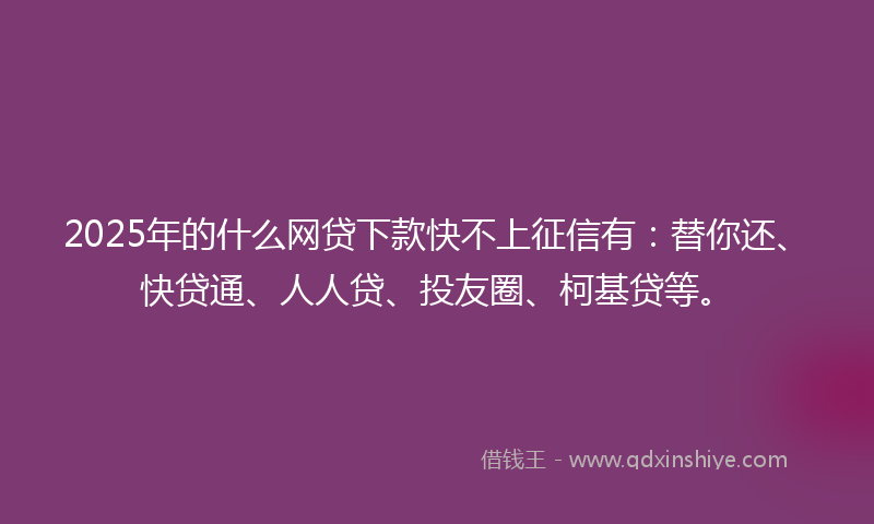 2025年的什么网贷下款快不上征信有：替你还、快贷通、人人贷、投友圈、柯基贷等。