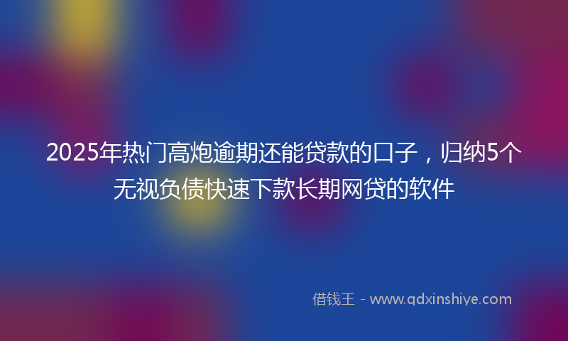 2025年热门高炮逾期还能贷款的口子，归纳5个无视负债快速下款长期网贷的软件