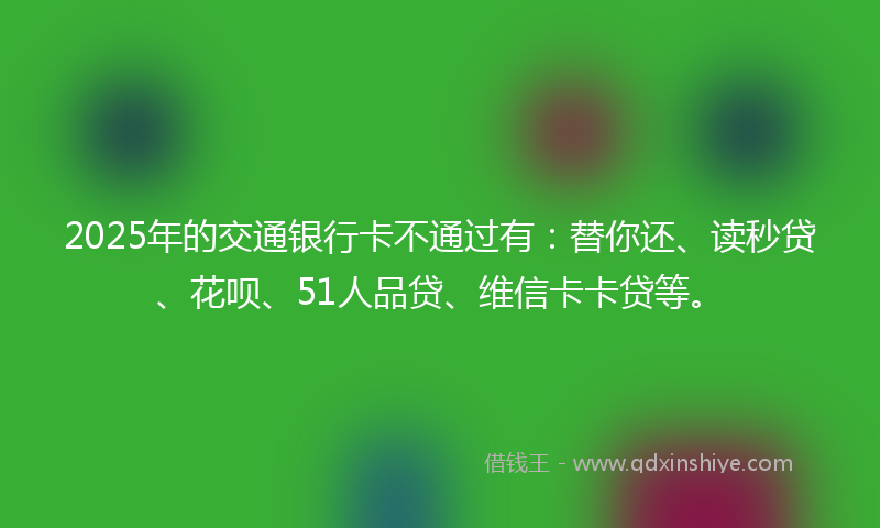 2025年的交通银行卡不通过有：替你还、读秒贷、花呗、51人品贷、维信卡卡贷等。
