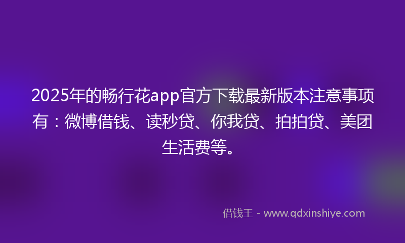 2025年的畅行花app官方下载最新版本注意事项有：微博借钱、读秒贷、你我贷、拍拍贷、美团生活费等。