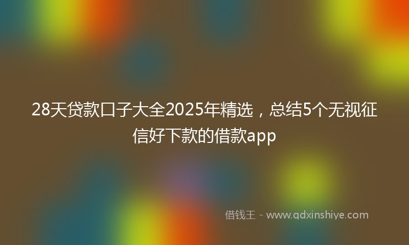 28天贷款口子大全2025年精选，总结5个无视征信好下款的借款app