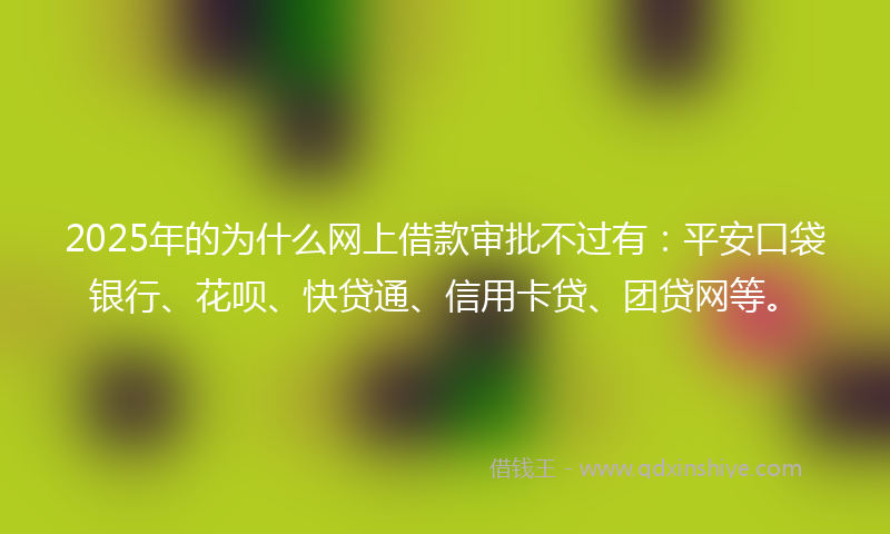 2025年的为什么网上借款审批不过有：平安口袋银行、花呗、快贷通、信用卡贷、团贷网等。