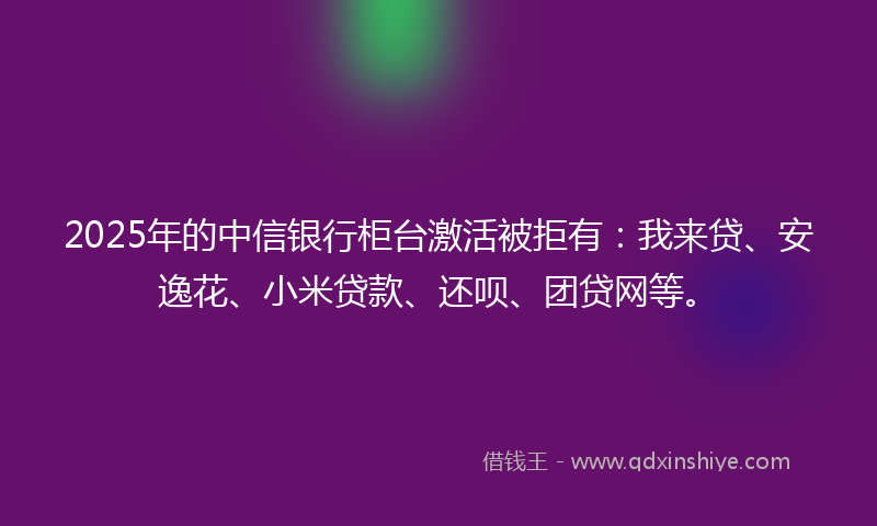2025年的中信银行柜台激活被拒有：我来贷、安逸花、小米贷款、还呗、团贷网等。