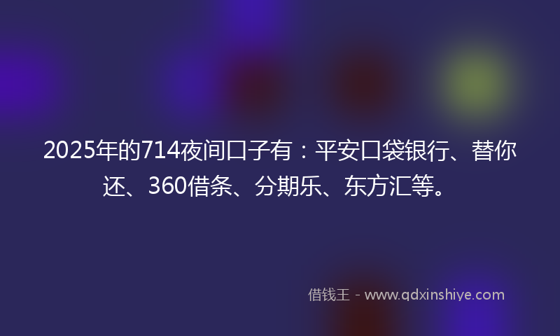 2025年的714夜间口子有：平安口袋银行、替你还、360借条、分期乐、东方汇等。