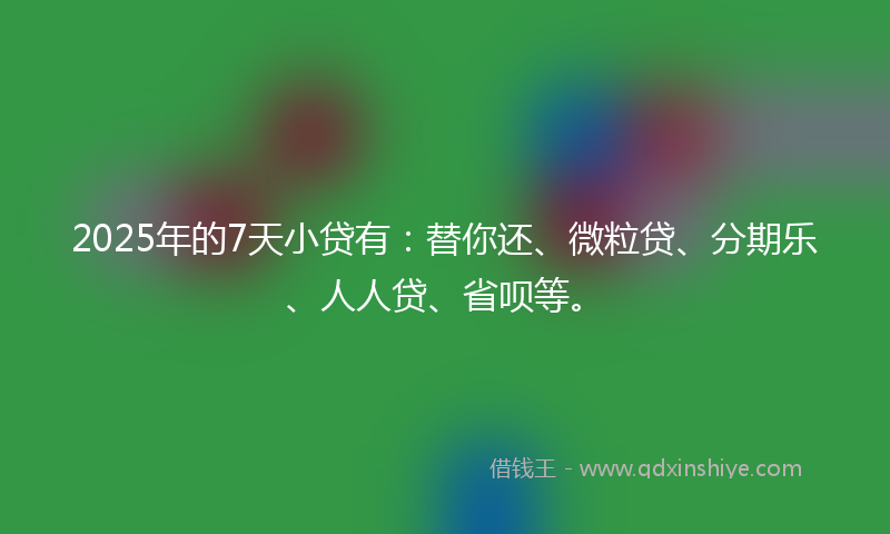 2025年的7天小贷有：替你还、微粒贷、分期乐、人人贷、省呗等。