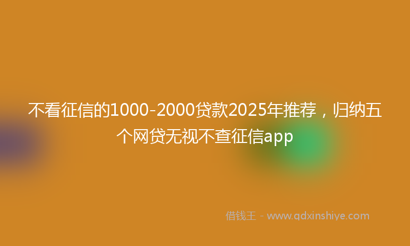 不看征信的1000-2000贷款2025年推荐，归纳五个网贷无视不查征信app