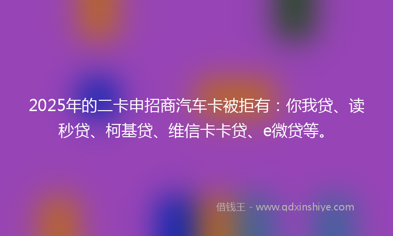 2025年的二卡申招商汽车卡被拒有：你我贷、读秒贷、柯基贷、维信卡卡贷、e微贷等。