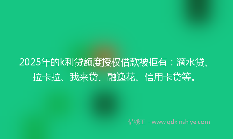 2025年的k利贷额度授权借款被拒有：滴水贷、拉卡拉、我来贷、融逸花、信用卡贷等。
