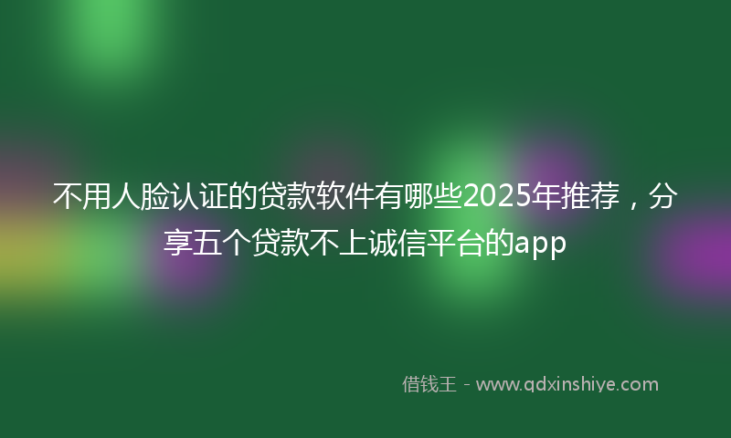 不用人脸认证的贷款软件有哪些2025年推荐，分享五个贷款不上诚信平台的app