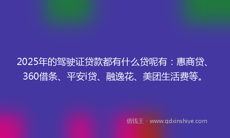 2025年的驾驶证贷款都有什么贷呢有：惠商贷、360借条、平安i贷、融逸花、美团生活费等。