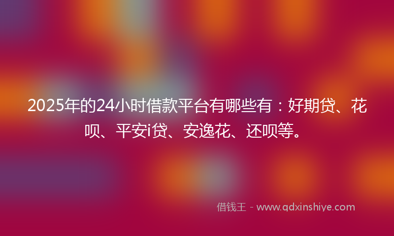 2025年的24小时借款平台有哪些有：好期贷、花呗、平安i贷、安逸花、还呗等。