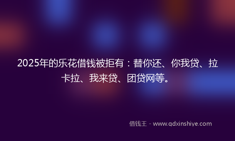 2025年的乐花借钱被拒有：替你还、你我贷、拉卡拉、我来贷、团贷网等。