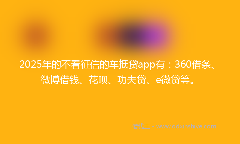 2025年的不看征信的车抵贷app有：360借条、微博借钱、花呗、功夫贷、e微贷等。