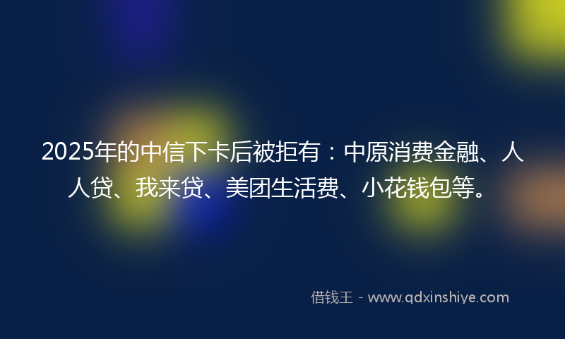 2025年的中信下卡后被拒有：中原消费金融、人人贷、我来贷、美团生活费、小花钱包等。