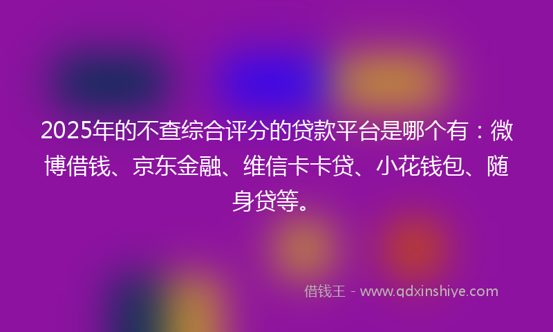 2025年的不查综合评分的贷款平台是哪个有：微博借钱、京东金融、维信卡卡贷、小花钱包、随身贷等。