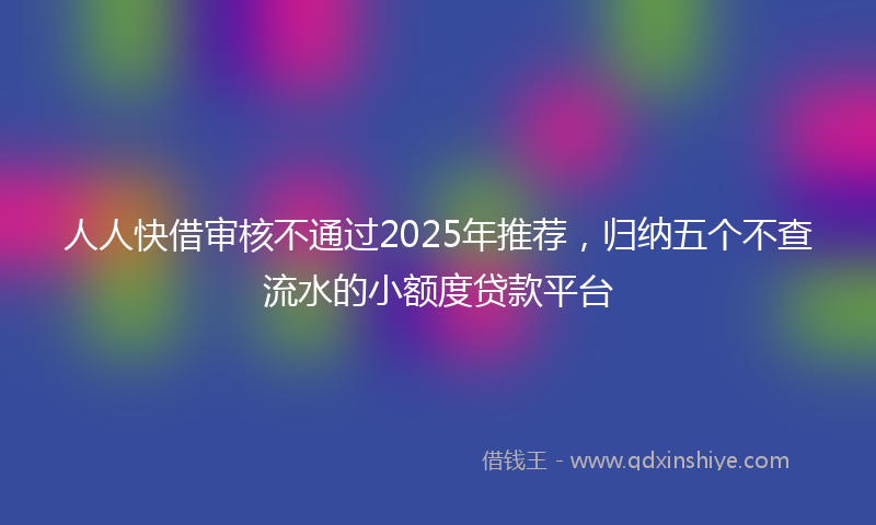 人人快借审核不通过2025年推荐，归纳五个不查流水的小额度贷款平台