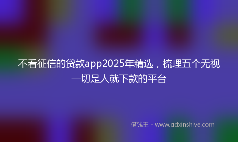 不看征信的贷款app2025年精选，梳理五个无视一切是人就下款的平台