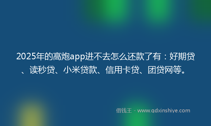 2025年的高炮app进不去怎么还款了有：好期贷、读秒贷、小米贷款、信用卡贷、团贷网等。