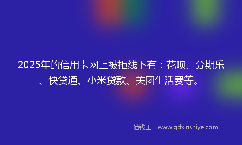2025年的信用卡网上被拒线下有:花呗、分期乐、快贷通、小米贷款、美团生活费等。