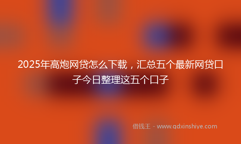 2025年高炮网贷怎么下载，汇总五个最新网贷口子今日整理这五个口子