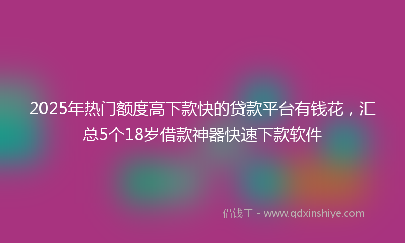 2025年热门额度高下款快的贷款平台有钱花，汇总5个18岁借款神器快速下款软件