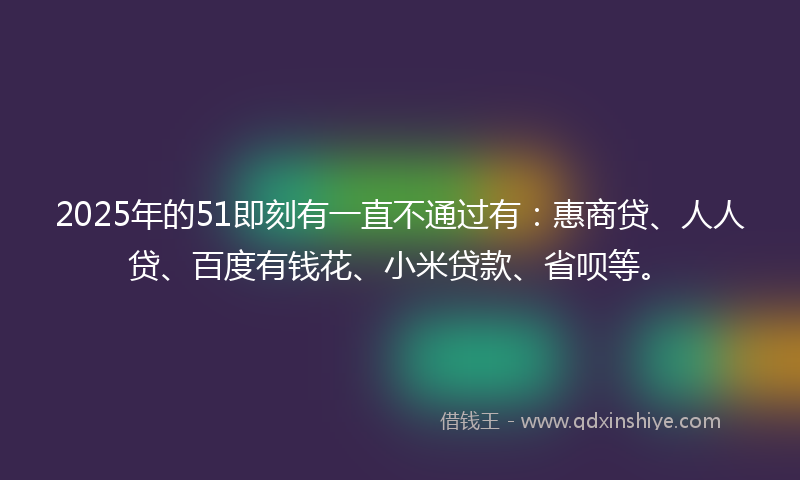 2025年的51即刻有一直不通过有：惠商贷、人人贷、百度有钱花、小米贷款、省呗等。