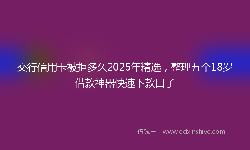 交行信用卡被拒多久2025年精选，整理五个18岁借款神器快速下款口子