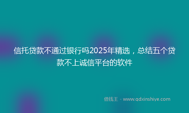 信托贷款不通过银行吗2025年精选，总结五个贷款不上诚信平台的软件