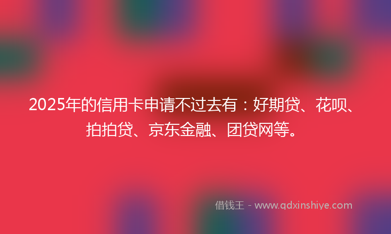 2025年的信用卡申请不过去有：好期贷、花呗、拍拍贷、京东金融、团贷网等。