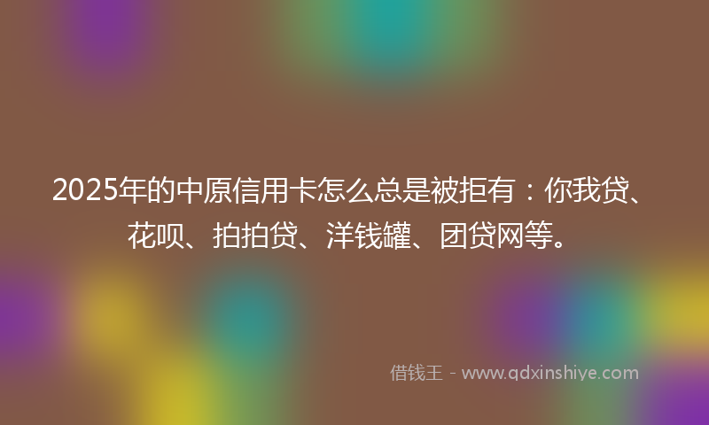 2025年的中原信用卡怎么总是被拒有：你我贷、花呗、拍拍贷、洋钱罐、团贷网等。