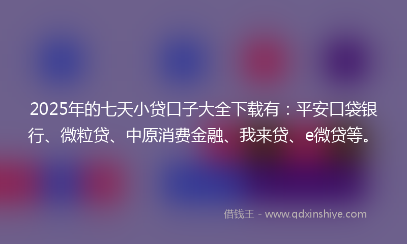 2025年的七天小贷口子大全下载有：平安口袋银行、微粒贷、中原消费金融、我来贷、e微贷等。