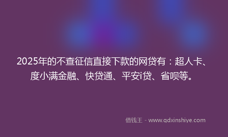 2025年的不查征信直接下款的网贷有：超人卡、度小满金融、快贷通、平安i贷、省呗等。
