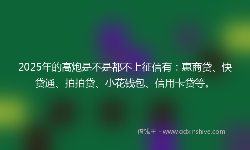 2025年的高炮是不是都不上征信有：惠商贷、快贷通、拍拍贷、小花钱包、信用卡贷等。