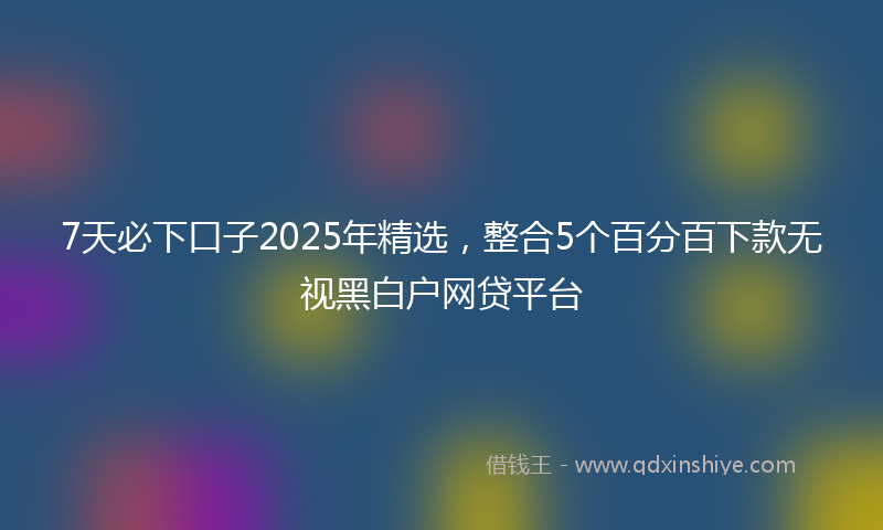 7天必下口子2025年精选，整合5个百分百下款无视黑白户网贷平台