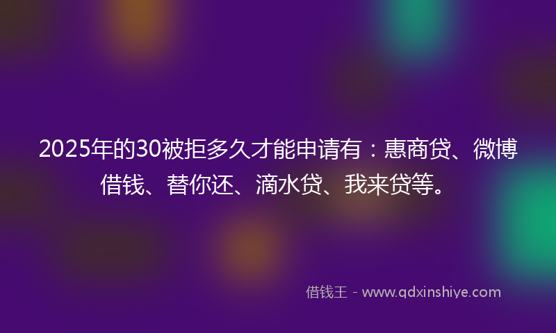 2025年的30被拒多久才能申请有：惠商贷、微博借钱、替你还、滴水贷、我来贷等。