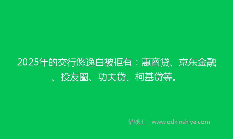 2025年的交行悠逸白被拒有：惠商贷、京东金融、投友圈、功夫贷、柯基贷等。