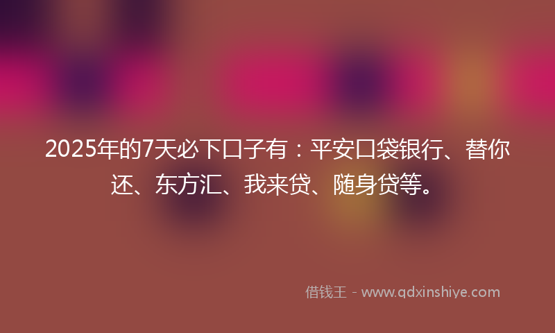 2025年的7天必下口子有：平安口袋银行、替你还、东方汇、我来贷、随身贷等。