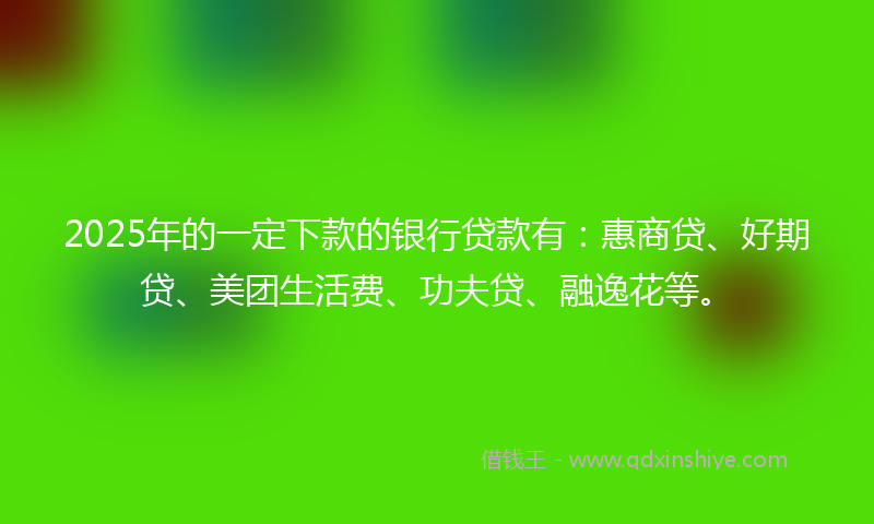 2025年的一定下款的银行贷款有：惠商贷、好期贷、美团生活费、功夫贷、融逸花等。