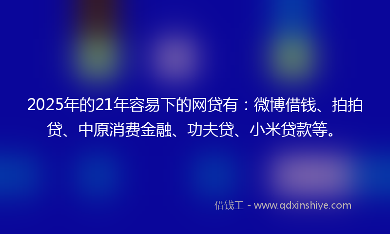 2025年的21年容易下的网贷有：微博借钱、拍拍贷、中原消费金融、功夫贷、小米贷款等。