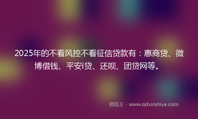 2025年的不看风控不看征信贷款有：惠商贷、微博借钱、平安i贷、还呗、团贷网等。