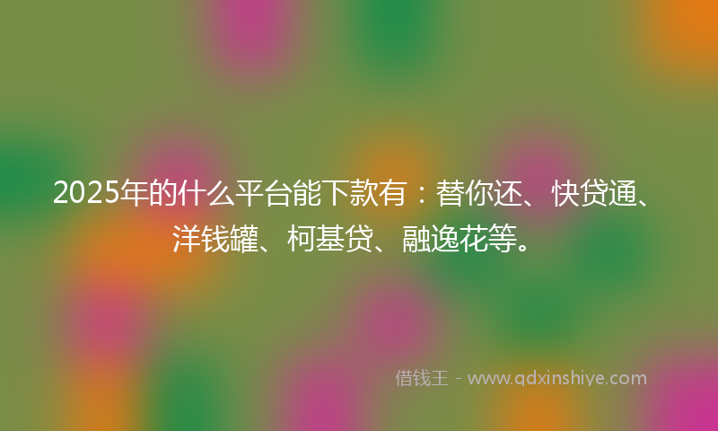 2025年的什么平台能下款有：替你还、快贷通、洋钱罐、柯基贷、融逸花等。