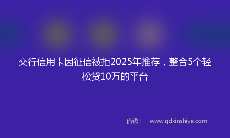 交行信用卡因征信被拒2025年推荐，整合5个轻松贷10万的平台