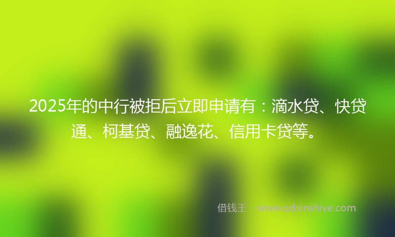 2025年的中行被拒后立即申请有：滴水贷、快贷通、柯基贷、融逸花、信用卡贷等。