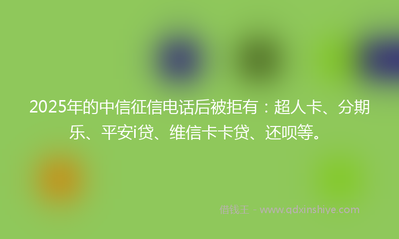 2025年的中信征信电话后被拒有：超人卡、分期乐、平安i贷、维信卡卡贷、还呗等。