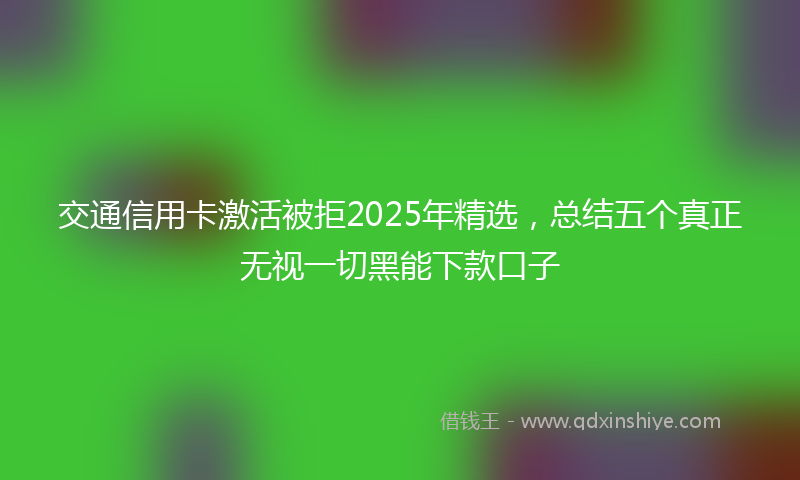 交通信用卡激活被拒2025年精选，总结五个真正无视一切黑能下款口子