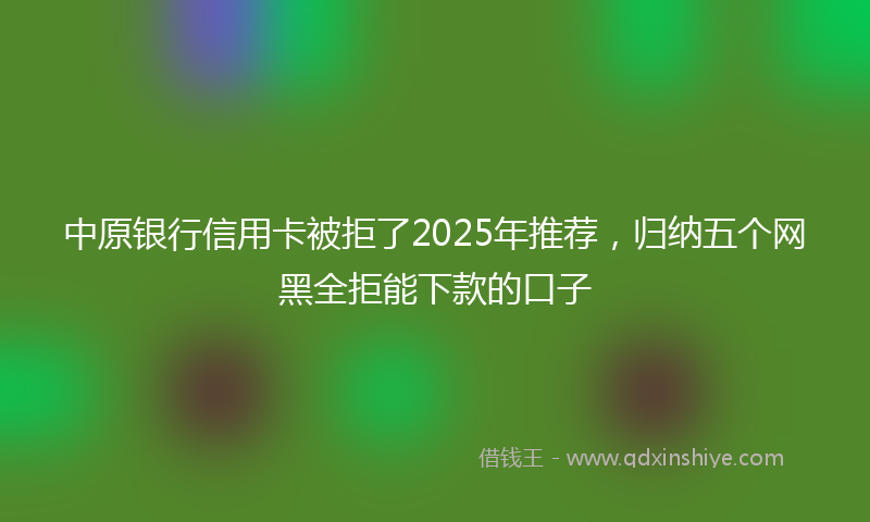 中原银行信用卡被拒了2025年推荐，归纳五个网黑全拒能下款的口子