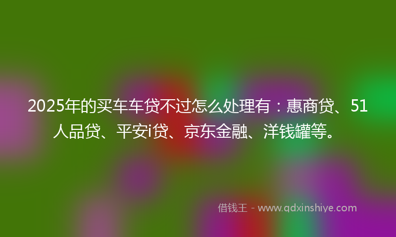 2025年的买车车贷不过怎么处理有：惠商贷、51人品贷、平安i贷、京东金融、洋钱罐等。