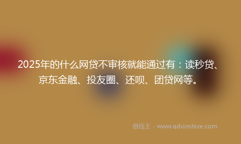 2025年的什么网贷不审核就能通过有：读秒贷、京东金融、投友圈、还呗、团贷网等。