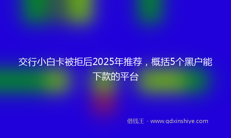 交行小白卡被拒后2025年推荐，概括5个黑户能下款的平台